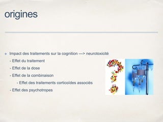 origines
✤ Impact des traitements sur la cognition —> neurotoxicité
- Effet du traitement
- Effet de la dose
- Effet de la combinaison
- Effet des traitements corticoïdes associés
- Effet des psychotropes
 