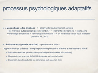 processus psychologiques adaptatifs
✤ « Verrouillage » des émotions = paralyse le fonctionnement cérébral
Test mémoire autobiographique : Patients CT = éléments émotionnels < sujets sains
Verrouillage émotionnel = verrouillage intellectuel —> on mémorise ce qui nous intéresse
(Morel et Al., 2012)
✤ Activisme +++ (pensée et action) = position de « lutte »
Hyperactivité qui préserve l’ intégrité psychique pendant la maladie et le traitement MAIS:
✤ Saturation cérébrale (plus de place pour intégrer de nouvelles informations)
✤ Manque du mot, manque de fluidité (la pensée va trop vite/mots)
✤ Dispersion dans les activités (on commence tout sans rien finir)
 