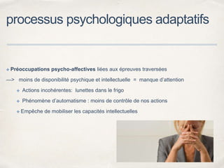 processus psychologiques adaptatifs
✤ Préoccupations psycho-affectives liées aux épreuves traversées
—> moins de disponibilité psychique et intellectuelle = manque d’attention
✤ Actions incohérentes: lunettes dans le frigo
✤ Phénomène d’automatisme : moins de contrôle de nos actions
✤ Empêche de mobiliser les capacités intellectuelles
 