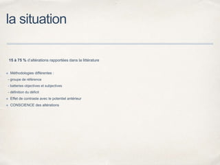 la situation
15 à 75 % d’altérations rapportées dans la littérature
✤ Méthodologies différentes :
- groupe de référence
- batteries objectives et subjectives
- définition du déficit
✤ Effet de contraste avec le potentiel antérieur
✤ CONSCIENCE des altérations
 