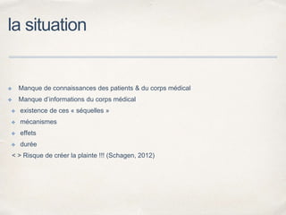 la situation
✤ Manque de connaissances des patients & du corps médical
✤ Manque d’informations du corps médical
✤ existence de ces « séquelles »
✤ mécanismes
✤ effets
✤ durée
< > Risque de créer la plainte !!! (Schagen, 2012)
 