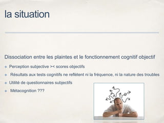 la situation
Dissociation entre les plaintes et le fonctionnement cognitif objectif
✤ Perception subjective >< scores objectifs
✤ Résultats aux tests cognitifs ne reflètent ni la fréquence, ni la nature des troubles
✤ Utilité de questionnaires subjectifs
✤ Métacognition ???
 
