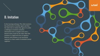 B. Imitation
In this learning technique The robot monitors
the performance of another agent and then
the robot tries to imitate that agent. It is often
a challenge to transform imitation
information from a complex scene into a
desired motor result for the robot. Note that
imitation is a high-level form of cognitive
behavior and imitation is not necessarily
required in a basic model of embodied animal
cognition.
 
