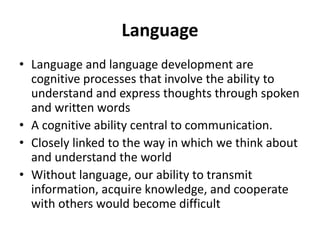 Language
• Language and language development are
cognitive processes that involve the ability to
understand and express thoughts through spoken
and written words
• A cognitive ability central to communication.
• Closely linked to the way in which we think about
and understand the world
• Without language, our ability to transmit
information, acquire knowledge, and cooperate
with others would become difficult
 