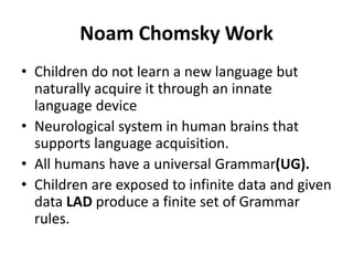 Noam Chomsky Work
• Children do not learn a new language but
naturally acquire it through an innate
language device
• Neurological system in human brains that
supports language acquisition.
• All humans have a universal Grammar(UG).
• Children are exposed to infinite data and given
data LAD produce a finite set of Grammar
rules.
 