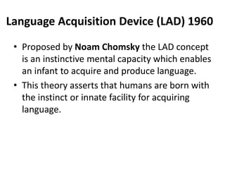 Language Acquisition Device (LAD) 1960
• Proposed by Noam Chomsky the LAD concept
is an instinctive mental capacity which enables
an infant to acquire and produce language.
• This theory asserts that humans are born with
the instinct or innate facility for acquiring
language.
 