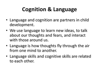 Cognition & Language
• Language and cognition are partners in child
development.
• We use language to learn new ideas, to talk
about our thoughts and fears, and interact
with those around us.
• Language is how thoughts fly through the air
from one mind to another.
• Language skills and cognitive skills are related
to each other.
 