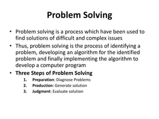Problem Solving
• Problem solving is a process which have been used to
find solutions of difficult and complex issues
• Thus, problem solving is the process of identifying a
problem, developing an algorithm for the identified
problem and finally implementing the algorithm to
develop a computer program
• Three Steps of Problem Solving
1. Preparation: Diagnose Problems
2. Production: Generate solution
3. Judgment: Evaluate solution
 