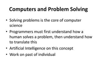 Computers and Problem Solving
• Solving problems is the core of computer
science
• Programmers must first understand how a
human solves a problem, then understand how
to translate this
• Artificial Intelligence on this concept
• Work on past of individual
 
