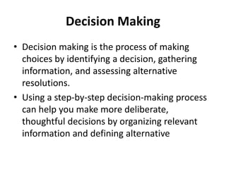 Decision Making
• Decision making is the process of making
choices by identifying a decision, gathering
information, and assessing alternative
resolutions.
• Using a step-by-step decision-making process
can help you make more deliberate,
thoughtful decisions by organizing relevant
information and defining alternative
 