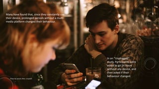 Many have found that, since they constantly use
their device, prolonged periods without a multi-
media platform changed their behaviour.
Photo By Jackob Ufkes: Unsplash
In an “Unplugged”
study, Participants were
asked to go 24 hours
without any device, and
then asked if their
behaviour changed.
 