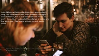“going 24 hours without media affected their emotional well-
being. Even some of those who found benefits in unplugging –
fewer distractions, face-to-face connections with friends and
family – likened their reactions to the media fast to feelings of a
drug withdrawal. They became anxious, stressed, jealous,
hostile.
‘Addicted’ to Media. (2017). the world UNPLUGGED. Retrieved 5 March 2017, from https://theworldunplugged.wordpress.com/addictions/ Photo
By Jackob Ufkes: Unsplash
 