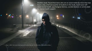 Another study “found that teens who are on social media for more than two
hours a day, a full one-quarter of students in the study, report poor self-
rated mental health, psychological distress, suicidal ideation or unmet need
for mental health support.
Payne, E. (2015). Teens' poor mental health linked to social media use. The Ottawa Citizen. Photo By Warren Wong
 