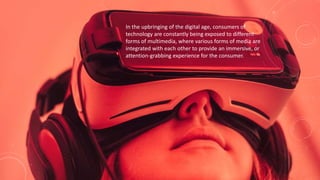 In the upbringing of the digital age, consumers of
technology are constantly being exposed to different
forms of multimedia, where various forms of media are
integrated with each other to provide an immersive, or
attention-grabbing experience for the consumer.
 