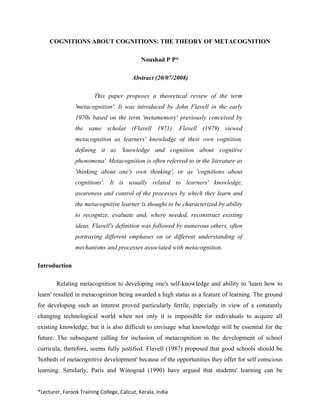 COGNITIONS ABOUT COGNITIONS: THE THEORY OF METACOGNITION

                                              Noushad P P*

                                          Abstract (20/07/2008)

                         This paper proposes a theoretical review of the term
                'metacognition'. It was introduced by John Flavell in the early
                1970s based on the term 'metamemory' previously conceived by
                the same scholar (Flavell 1971). Flavell (1979) viewed
                metacognition as learners' knowledge of their own cognition,
                defining it as 'knowledge and cognition about cognitive
                phenomena'. Metacognition is often referred to in the literature as
                'thinking about one's own thinking', or as 'cognitions about
                cognitions'. It is usually related to learners' knowledge,
                awareness and control of the processes by which they learn and
                the metacognitive learner is thought to be characterized by ability
                to recognize, evaluate and, where needed, reconstruct existing
                ideas. Flavell's definition was followed by numerous others, often
                portraying different emphases on or different understanding of
                mechanisms and processes associated with metacognition.

Introduction

        Relating metacognition to developing one's self-knowledge and ability to 'learn how to
learn' resulted in metacognition being awarded a high status as a feature of learning. The ground
for developing such an interest proved particularly fertile, especially in view of a constantly
changing technological world when not only it is impossible for individuals to acquire all
existing knowledge, but it is also difficult to envisage what knowledge will be essential for the
future. The subsequent calling for inclusion of metacognition in the development of school
curricula, therefore, seems fully justified. Flavell (1987) proposed that good schools should be
'hotbeds of metacognitive development' because of the opportunities they offer for self conscious
learning. Similarly, Paris and Winograd (1990) have argued that students' learning can be


*Lecturer, Farook Training College, Calicut, Kerala, India 
 