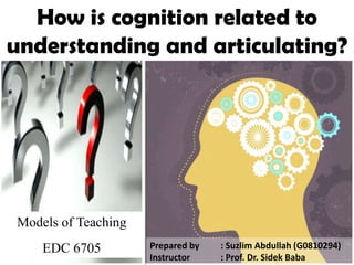 How is cognition related to understanding and articulating? Models of Teaching EDC 6705 Prepared by 	: Suzlim Abdullah (G0810294) Instructor 	: Prof. Dr. Sidek Baba 