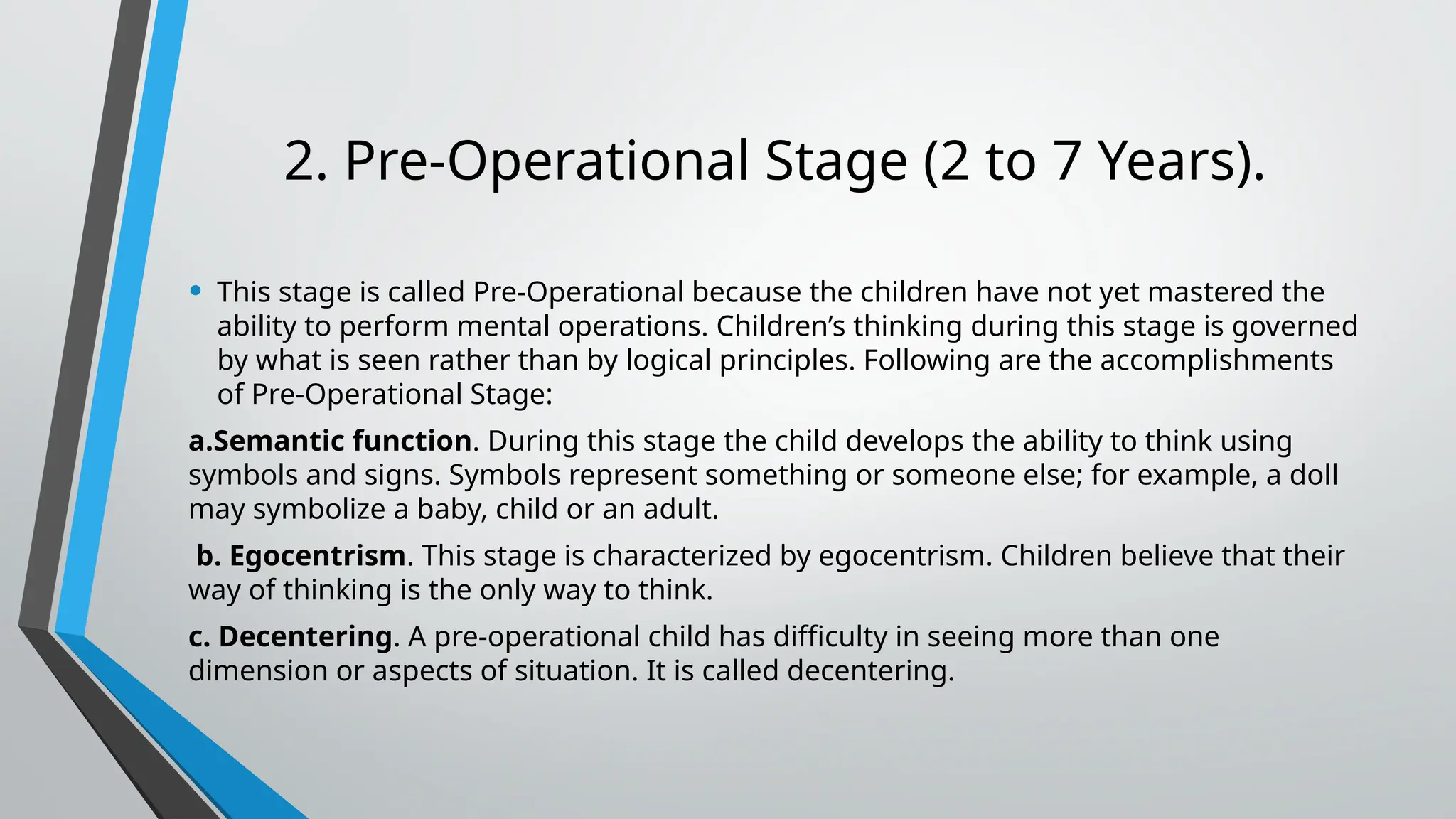 2. Pre-Operational Stage (2 to 7 Years).
• This stage is called Pre-Operational because the children have not yet mastered the
ability to perform mental operations. Children’s thinking during this stage is governed
by what is seen rather than by logical principles. Following are the accomplishments
of Pre-Operational Stage:
a.Semantic function. During this stage the child develops the ability to think using
symbols and signs. Symbols represent something or someone else; for example, a doll
may symbolize a baby, child or an adult.
b. Egocentrism. This stage is characterized by egocentrism. Children believe that their
way of thinking is the only way to think.
c. Decentering. A pre-operational child has difficulty in seeing more than one
dimension or aspects of situation. It is called decentering.
 