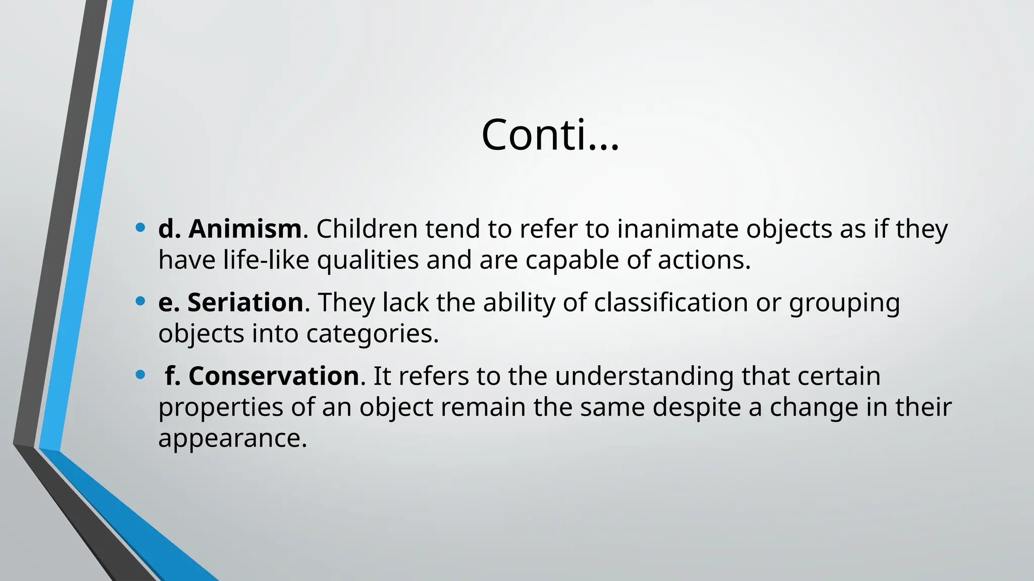 Conti…
• d. Animism. Children tend to refer to inanimate objects as if they
have life-like qualities and are capable of actions.
• e. Seriation. They lack the ability of classification or grouping
objects into categories.
• f. Conservation. It refers to the understanding that certain
properties of an object remain the same despite a change in their
appearance.
 