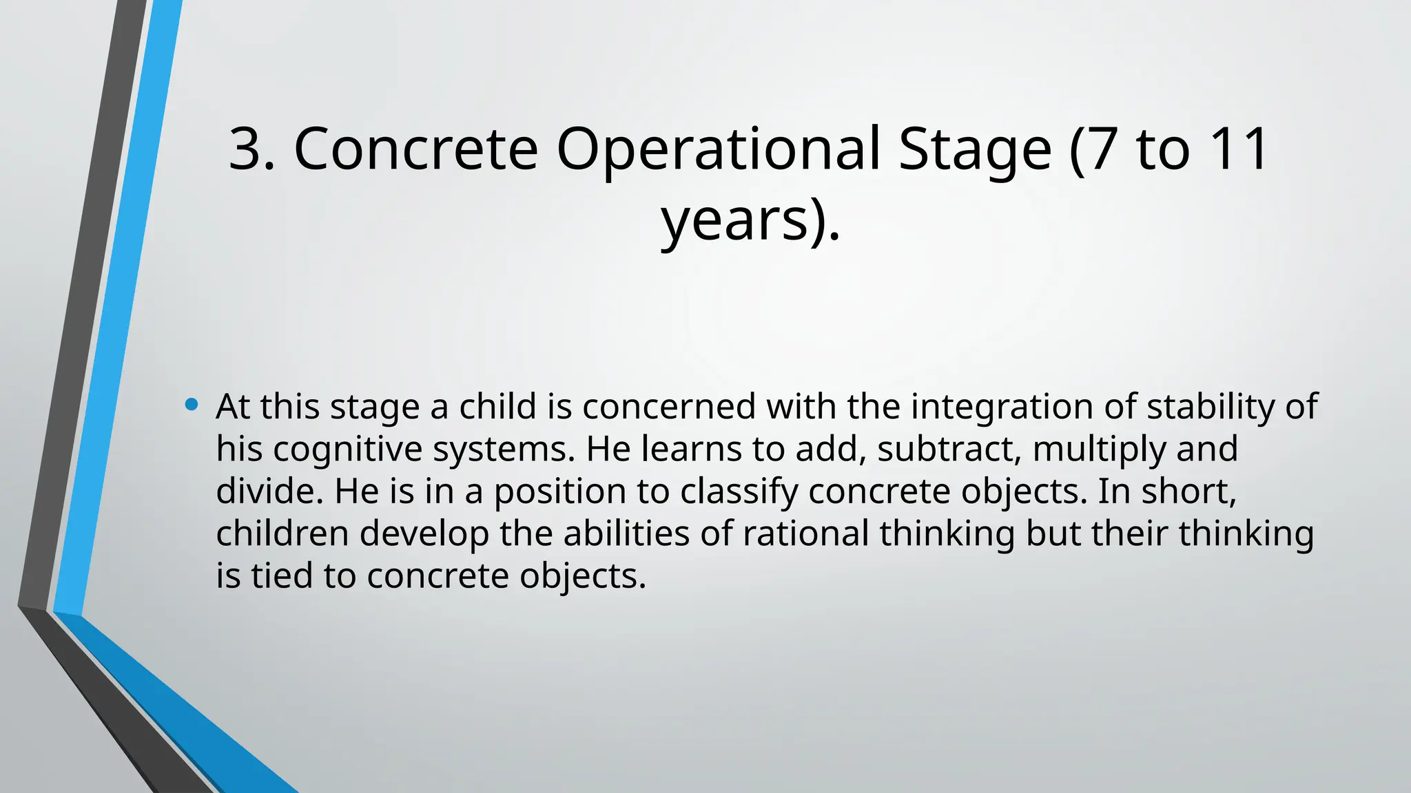 3. Concrete Operational Stage (7 to 11
years).
• At this stage a child is concerned with the integration of stability of
his cognitive systems. He learns to add, subtract, multiply and
divide. He is in a position to classify concrete objects. In short,
children develop the abilities of rational thinking but their thinking
is tied to concrete objects.
 