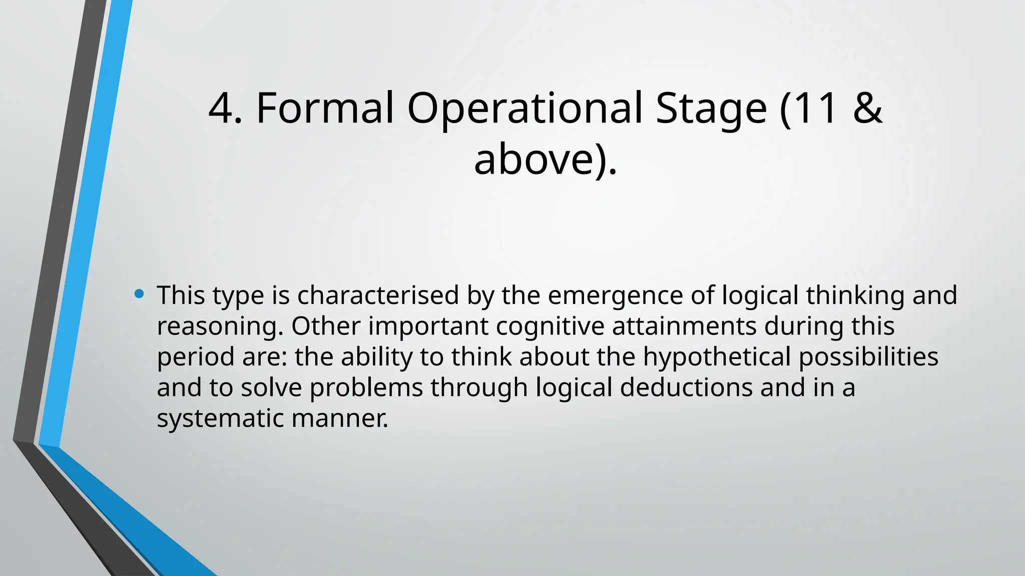 4. Formal Operational Stage (11 &
above).
• This type is characterised by the emergence of logical thinking and
reasoning. Other important cognitive attainments during this
period are: the ability to think about the hypothetical possibilities
and to solve problems through logical deductions and in a
systematic manner.
 