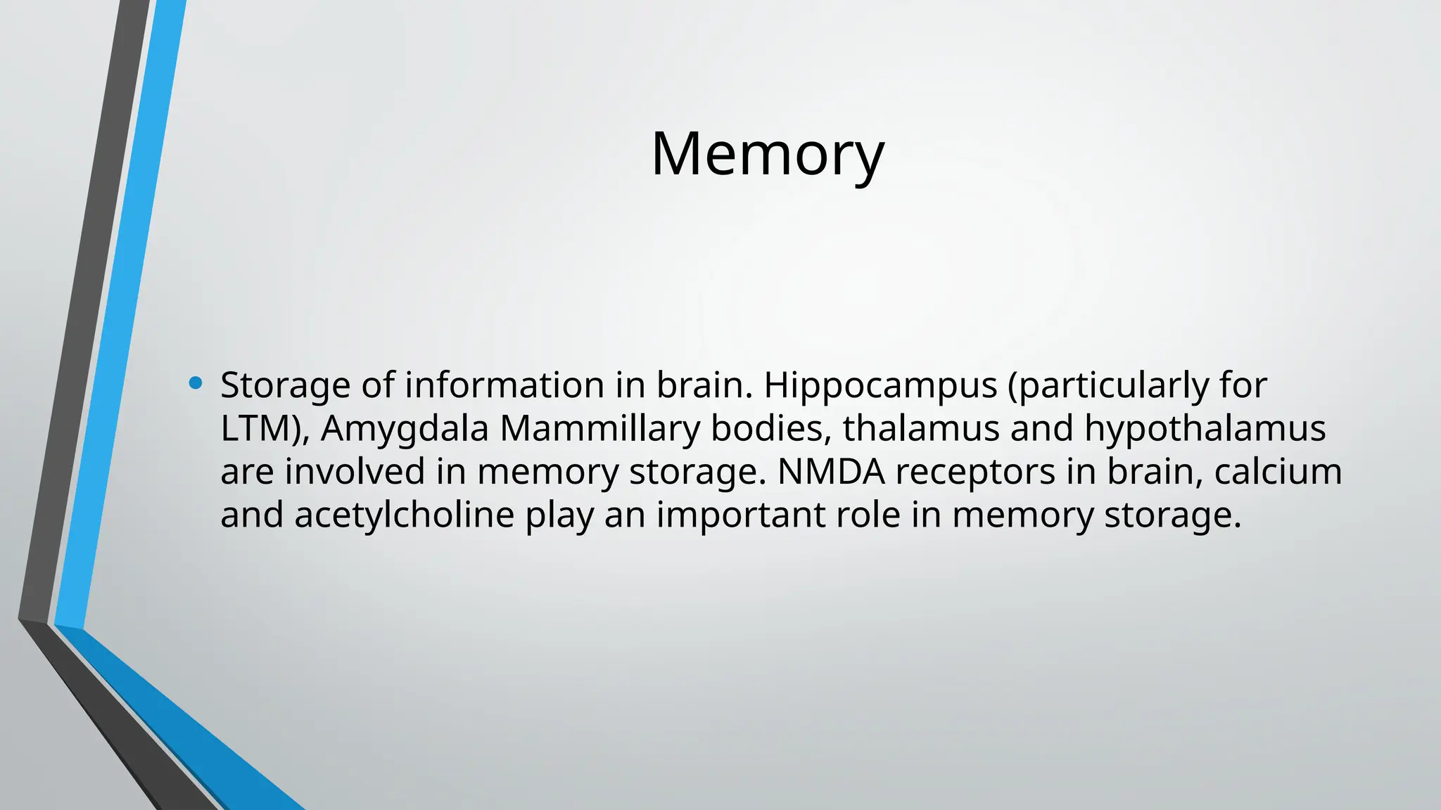 Memory
• Storage of information in brain. Hippocampus (particularly for
LTM), Amygdala Mammillary bodies, thalamus and hypothalamus
are involved in memory storage. NMDA receptors in brain, calcium
and acetylcholine play an important role in memory storage.
 
