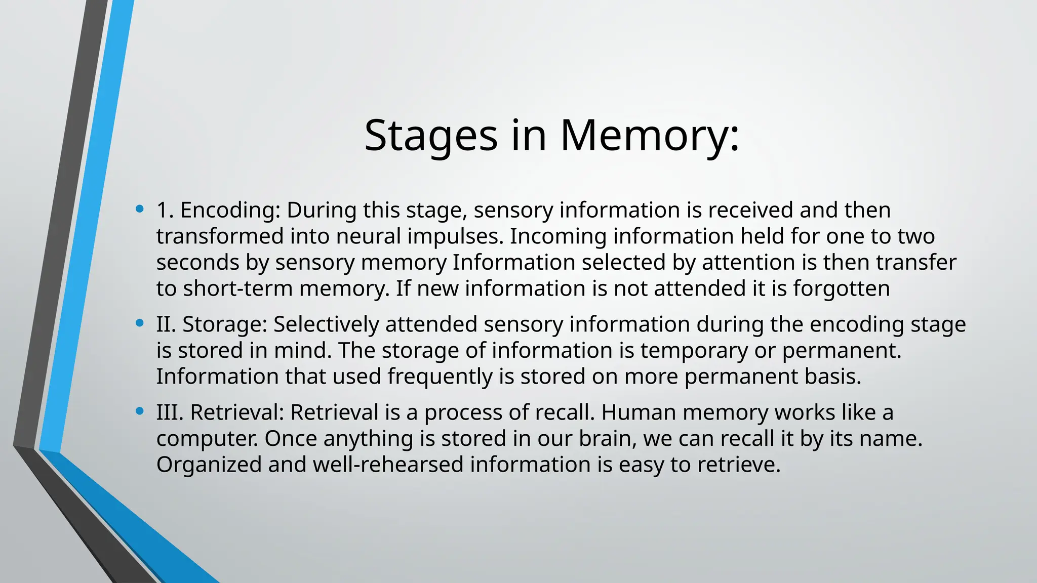 Stages in Memory:
• 1. Encoding: During this stage, sensory information is received and then
transformed into neural impulses. Incoming information held for one to two
seconds by sensory memory Information selected by attention is then transfer
to short-term memory. If new information is not attended it is forgotten
• II. Storage: Selectively attended sensory information during the encoding stage
is stored in mind. The storage of information is temporary or permanent.
Information that used frequently is stored on more permanent basis.
• III. Retrieval: Retrieval is a process of recall. Human memory works like a
computer. Once anything is stored in our brain, we can recall it by its name.
Organized and well-rehearsed information is easy to retrieve.
 