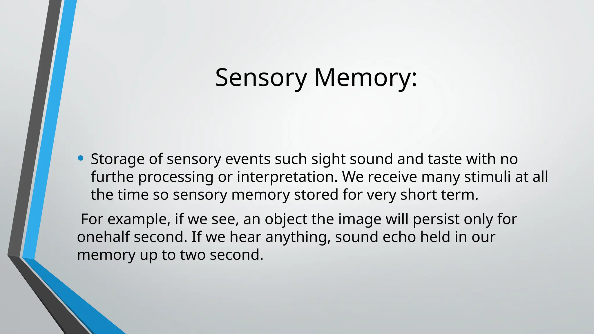 Sensory Memory:
• Storage of sensory events such sight sound and taste with no
furthe processing or interpretation. We receive many stimuli at all
the time so sensory memory stored for very short term.
For example, if we see, an object the image will persist only for
onehalf second. If we hear anything, sound echo held in our
memory up to two second.
 