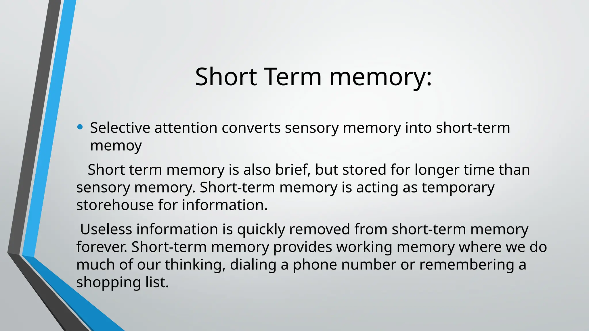 Short Term memory:
• Selective attention converts sensory memory into short-term
memoy
Short term memory is also brief, but stored for longer time than
sensory memory. Short-term memory is acting as temporary
storehouse for information.
Useless information is quickly removed from short-term memory
forever. Short-term memory provides working memory where we do
much of our thinking, dialing a phone number or remembering a
shopping list.
 