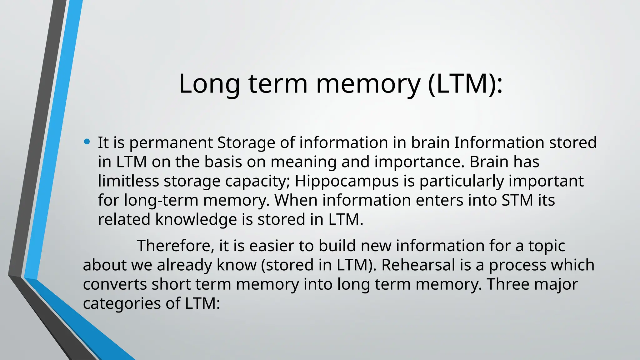 Long term memory (LTM):
• It is permanent Storage of information in brain Information stored
in LTM on the basis on meaning and importance. Brain has
limitless storage capacity; Hippocampus is particularly important
for long-term memory. When information enters into STM its
related knowledge is stored in LTM.
Therefore, it is easier to build new information for a topic
about we already know (stored in LTM). Rehearsal is a process which
converts short term memory into long term memory. Three major
categories of LTM:
 