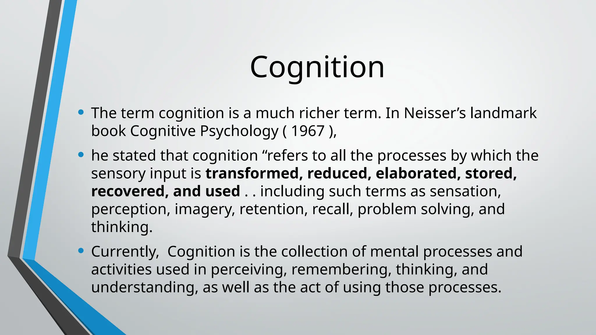 Cognition
• The term cognition is a much richer term. In Neisser’s landmark
book Cognitive Psychology ( 1967 ),
• he stated that cognition “refers to all the processes by which the
sensory input is transformed, reduced, elaborated, stored,
recovered, and used . . including such terms as sensation,
perception, imagery, retention, recall, problem solving, and
thinking.
• Currently, Cognition is the collection of mental processes and
activities used in perceiving, remembering, thinking, and
understanding, as well as the act of using those processes.
 