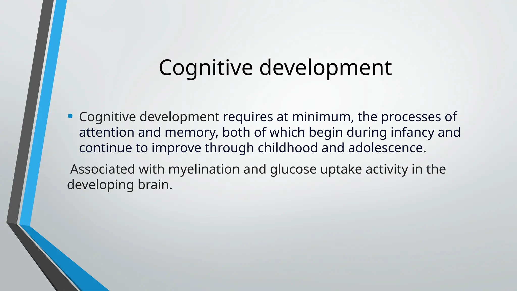 Cognitive development
• Cognitive development requires at minimum, the processes of
attention and memory, both of which begin during infancy and
continue to improve through childhood and adolescence.
Associated with myelination and glucose uptake activity in the
developing brain.
 
