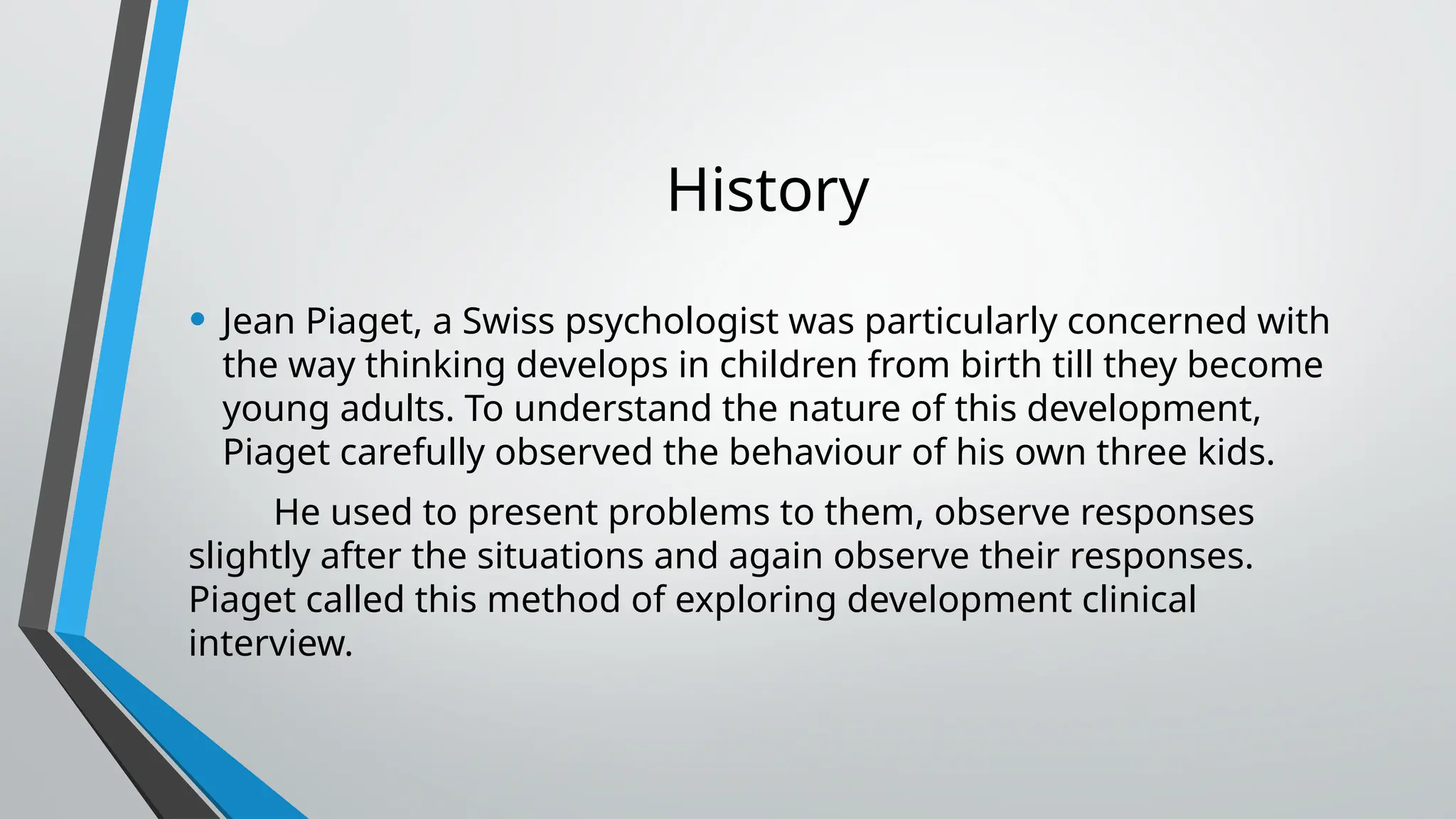 History
• Jean Piaget, a Swiss psychologist was particularly concerned with
the way thinking develops in children from birth till they become
young adults. To understand the nature of this development,
Piaget carefully observed the behaviour of his own three kids.
He used to present problems to them, observe responses
slightly after the situations and again observe their responses.
Piaget called this method of exploring development clinical
interview.
 