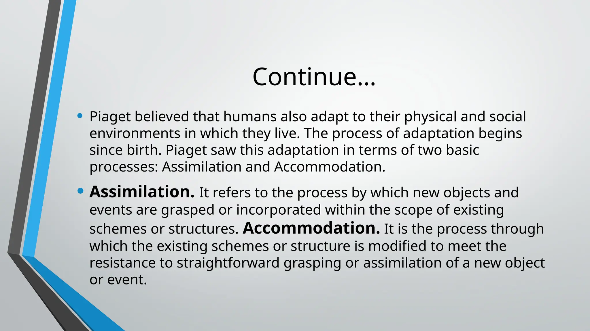 Continue…
• Piaget believed that humans also adapt to their physical and social
environments in which they live. The process of adaptation begins
since birth. Piaget saw this adaptation in terms of two basic
processes: Assimilation and Accommodation.
• Assimilation. It refers to the process by which new objects and
events are grasped or incorporated within the scope of existing
schemes or structures. Accommodation. It is the process through
which the existing schemes or structure is modified to meet the
resistance to straightforward grasping or assimilation of a new object
or event.
 