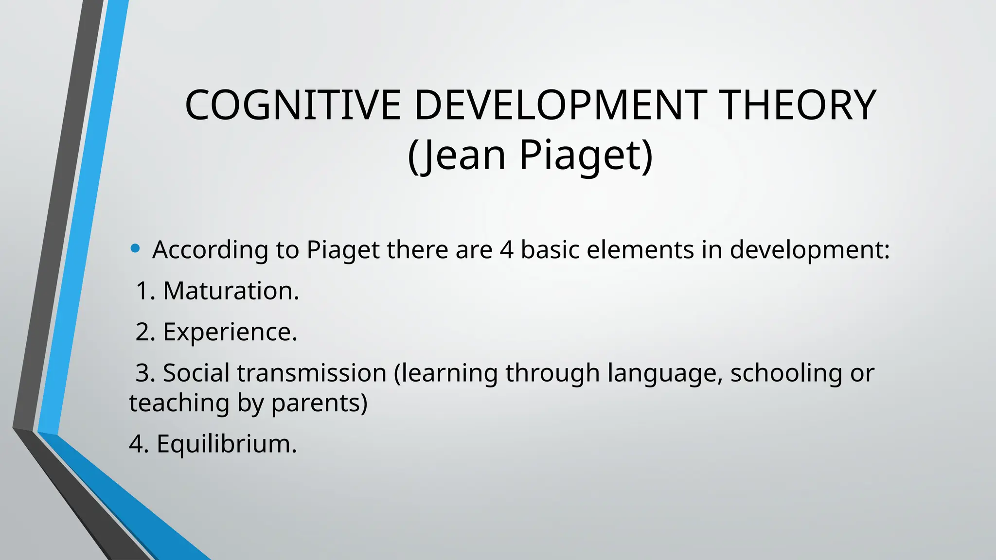 COGNITIVE DEVELOPMENT THEORY
(Jean Piaget)
• According to Piaget there are 4 basic elements in development:
1. Maturation.
2. Experience.
3. Social transmission (learning through language, schooling or
teaching by parents)
4. Equilibrium.
 