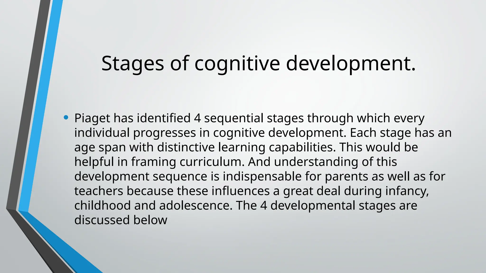 Stages of cognitive development.
• Piaget has identified 4 sequential stages through which every
individual progresses in cognitive development. Each stage has an
age span with distinctive learning capabilities. This would be
helpful in framing curriculum. And understanding of this
development sequence is indispensable for parents as well as for
teachers because these influences a great deal during infancy,
childhood and adolescence. The 4 developmental stages are
discussed below
 