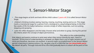 1. Sensori-Motor Stage
• . This stage begins at birth and lasts till the child is about 2 years old. It is called Sensori-Motor
Stage,
• children’s thinking involves seeing, hearing, moving, touching, testing and so on. This stage
marks a transitional stage for a person from a biological to a psychological being. In the first
few weeks of life the baby’s behaviour consists simply of reflex responses, such as sucking,
stepping and grasping.
• Later the reflex disappears and the baby chooses what and when to grasp. During this period
the infants attain the concept of object permanence,
This refers to the understanding
that objects and events continue to exist even when they cannot directly be seen, heard or
touched. Till this kind of understanding is achieved, an object that is out of sight remains out of
mind and therefore, becomes non-existent. A second major accomplishment in the Sensori-Motor
period is learning to reverse actions. E.g., we give a toy to a child that has ten detachable parts.
We detach all parts. Through trial and error, the child gradually learns to attach all the parts of the
toy
 