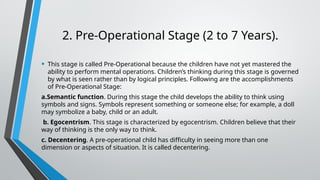 2. Pre-Operational Stage (2 to 7 Years).
• This stage is called Pre-Operational because the children have not yet mastered the
ability to perform mental operations. Children’s thinking during this stage is governed
by what is seen rather than by logical principles. Following are the accomplishments
of Pre-Operational Stage:
a.Semantic function. During this stage the child develops the ability to think using
symbols and signs. Symbols represent something or someone else; for example, a doll
may symbolize a baby, child or an adult.
b. Egocentrism. This stage is characterized by egocentrism. Children believe that their
way of thinking is the only way to think.
c. Decentering. A pre-operational child has difficulty in seeing more than one
dimension or aspects of situation. It is called decentering.
 