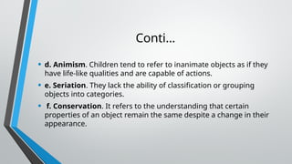 Conti…
• d. Animism. Children tend to refer to inanimate objects as if they
have life-like qualities and are capable of actions.
• e. Seriation. They lack the ability of classification or grouping
objects into categories.
• f. Conservation. It refers to the understanding that certain
properties of an object remain the same despite a change in their
appearance.
 