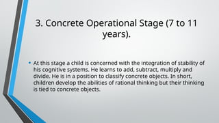 3. Concrete Operational Stage (7 to 11
years).
• At this stage a child is concerned with the integration of stability of
his cognitive systems. He learns to add, subtract, multiply and
divide. He is in a position to classify concrete objects. In short,
children develop the abilities of rational thinking but their thinking
is tied to concrete objects.
 