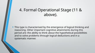 4. Formal Operational Stage (11 &
above).
• This type is characterised by the emergence of logical thinking and
reasoning. Other important cognitive attainments during this
period are: the ability to think about the hypothetical possibilities
and to solve problems through logical deductions and in a
systematic manner.
 