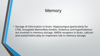 Memory
• Storage of information in brain. Hippocampus (particularly for
LTM), Amygdala Mammillary bodies, thalamus and hypothalamus
are involved in memory storage. NMDA receptors in brain, calcium
and acetylcholine play an important role in memory storage.
 