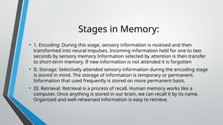 Stages in Memory:
• 1. Encoding: During this stage, sensory information is received and then
transformed into neural impulses. Incoming information held for one to two
seconds by sensory memory Information selected by attention is then transfer
to short-term memory. If new information is not attended it is forgotten
• II. Storage: Selectively attended sensory information during the encoding stage
is stored in mind. The storage of information is temporary or permanent.
Information that used frequently is stored on more permanent basis.
• III. Retrieval: Retrieval is a process of recall. Human memory works like a
computer. Once anything is stored in our brain, we can recall it by its name.
Organized and well-rehearsed information is easy to retrieve.
 