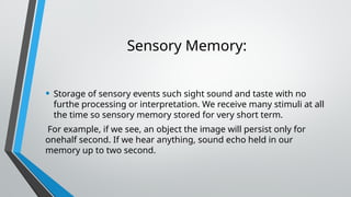 Sensory Memory:
• Storage of sensory events such sight sound and taste with no
furthe processing or interpretation. We receive many stimuli at all
the time so sensory memory stored for very short term.
For example, if we see, an object the image will persist only for
onehalf second. If we hear anything, sound echo held in our
memory up to two second.
 