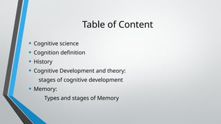 Table of Content
• Cognitive science
• Cognition definition
• History
• Cognitive Development and theory:
stages of cognitive development
• Memory:
Types and stages of Memory
 