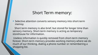 Short Term memory:
• Selective attention converts sensory memory into short-term
memoy
Short term memory is also brief, but stored for longer time than
sensory memory. Short-term memory is acting as temporary
storehouse for information.
Useless information is quickly removed from short-term memory
forever. Short-term memory provides working memory where we do
much of our thinking, dialing a phone number or remembering a
shopping list.
 
