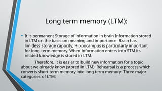 Long term memory (LTM):
• It is permanent Storage of information in brain Information stored
in LTM on the basis on meaning and importance. Brain has
limitless storage capacity; Hippocampus is particularly important
for long-term memory. When information enters into STM its
related knowledge is stored in LTM.
Therefore, it is easier to build new information for a topic
about we already know (stored in LTM). Rehearsal is a process which
converts short term memory into long term memory. Three major
categories of LTM:
 