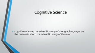 Cognitive Science
• cognitive science, the scientific study of thought, language, and
the brain—in short, the scientific study of the mind.
 