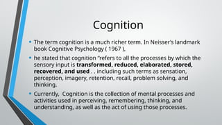 Cognition
• The term cognition is a much richer term. In Neisser’s landmark
book Cognitive Psychology ( 1967 ),
• he stated that cognition “refers to all the processes by which the
sensory input is transformed, reduced, elaborated, stored,
recovered, and used . . including such terms as sensation,
perception, imagery, retention, recall, problem solving, and
thinking.
• Currently, Cognition is the collection of mental processes and
activities used in perceiving, remembering, thinking, and
understanding, as well as the act of using those processes.
 