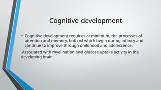 Cognitive development
• Cognitive development requires at minimum, the processes of
attention and memory, both of which begin during infancy and
continue to improve through childhood and adolescence.
Associated with myelination and glucose uptake activity in the
developing brain.
 