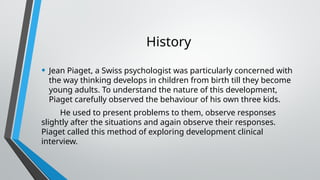 History
• Jean Piaget, a Swiss psychologist was particularly concerned with
the way thinking develops in children from birth till they become
young adults. To understand the nature of this development,
Piaget carefully observed the behaviour of his own three kids.
He used to present problems to them, observe responses
slightly after the situations and again observe their responses.
Piaget called this method of exploring development clinical
interview.
 